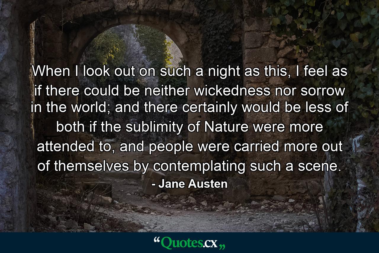 When I look out on such a night as this, I feel as if there could be neither wickedness nor sorrow in the world; and there certainly would be less of both if the sublimity of Nature were more attended to, and people were carried more out of themselves by contemplating such a scene. - Quote by Jane Austen