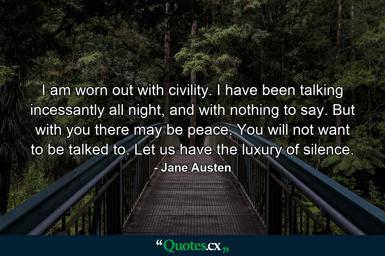 I am worn out with civility. I have been talking incessantly all night, and with nothing to say. But with you there may be peace. You will not want to be talked to. Let us have the luxury of silence. - Quote by Jane Austen