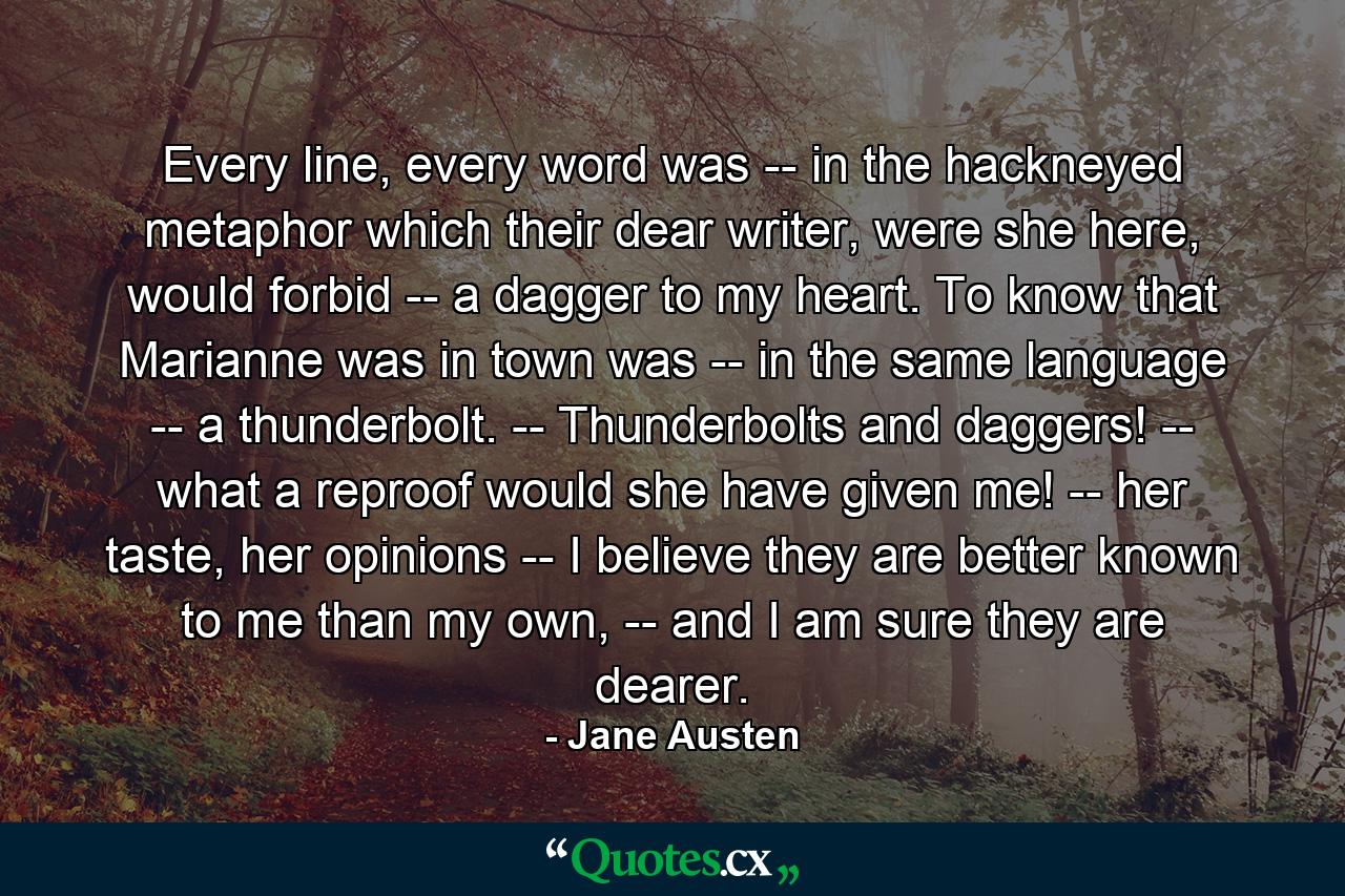 Every line, every word was -- in the hackneyed metaphor which their dear writer, were she here, would forbid -- a dagger to my heart. To know that Marianne was in town was -- in the same language -- a thunderbolt. -- Thunderbolts and daggers! -- what a reproof would she have given me! -- her taste, her opinions -- I believe they are better known to me than my own, -- and I am sure they are dearer. - Quote by Jane Austen