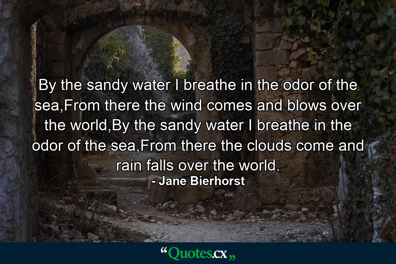 By the sandy water I breathe in the odor of the sea,From there the wind comes and blows over the world,By the sandy water I breathe in the odor of the sea,From there the clouds come and rain falls over the world. - Quote by Jane Bierhorst