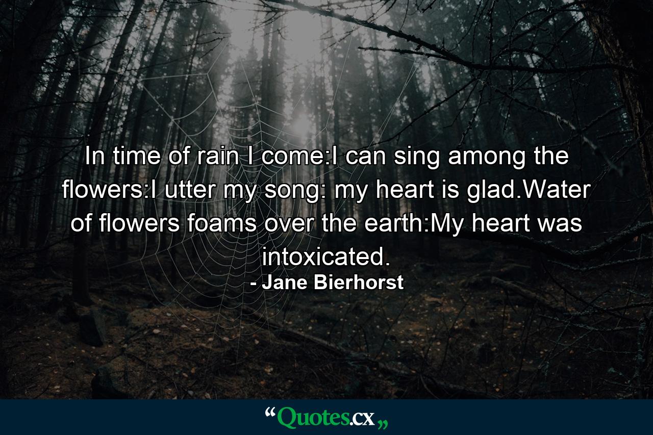 In time of rain I come:I can sing among the flowers:I utter my song: my heart is glad.Water of flowers foams over the earth:My heart was intoxicated. - Quote by Jane Bierhorst