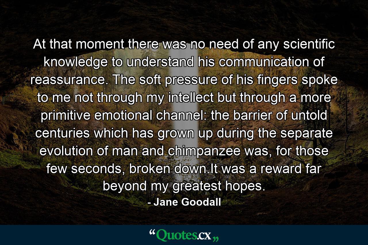 At that moment there was no need of any scientific knowledge to understand his communication of reassurance. The soft pressure of his fingers spoke to me not through my intellect but through a more primitive emotional channel: the barrier of untold centuries which has grown up during the separate evolution of man and chimpanzee was, for those few seconds, broken down.It was a reward far beyond my greatest hopes. - Quote by Jane Goodall