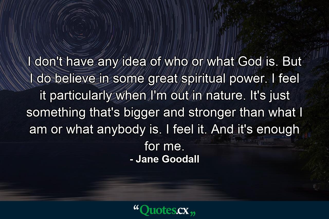 I don't have any idea of who or what God is. But I do believe in some great spiritual power. I feel it particularly when I'm out in nature. It's just something that's bigger and stronger than what I am or what anybody is. I feel it. And it's enough for me. - Quote by Jane Goodall