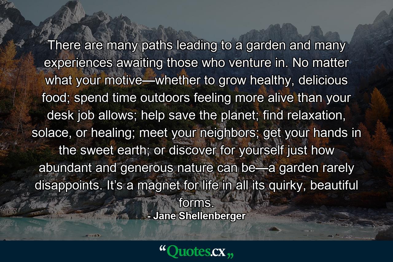 There are many paths leading to a garden and many experiences awaiting those who venture in. No matter what your motive—whether to grow healthy, delicious food; spend time outdoors feeling more alive than your desk job allows; help save the planet; find relaxation, solace, or healing; meet your neighbors; get your hands in the sweet earth; or discover for yourself just how abundant and generous nature can be—a garden rarely disappoints. It’s a magnet for life in all its quirky, beautiful forms. - Quote by Jane Shellenberger