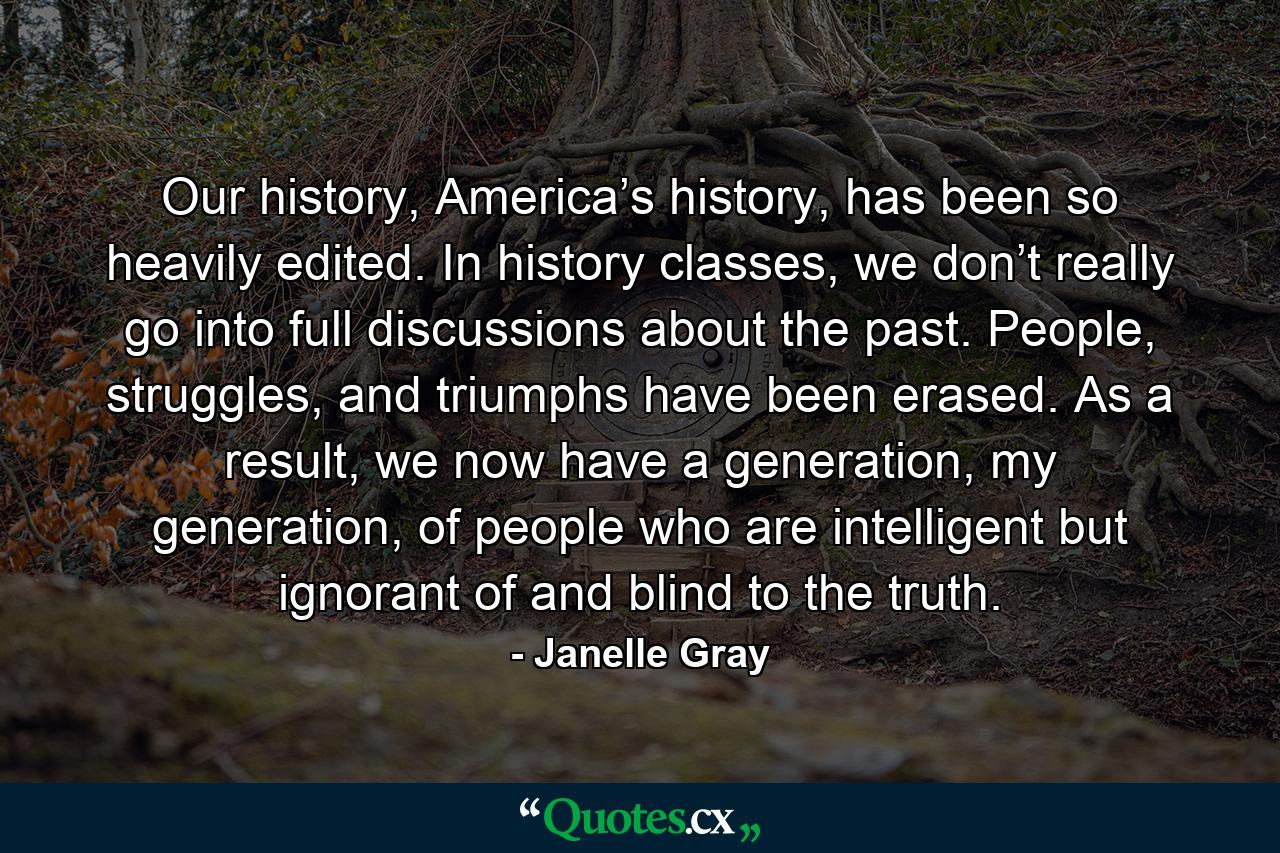 Our history, America’s history, has been so heavily edited. In history classes, we don’t really go into full discussions about the past. People, struggles, and triumphs have been erased. As a result, we now have a generation, my generation, of people who are intelligent but ignorant of and blind to the truth. - Quote by Janelle Gray