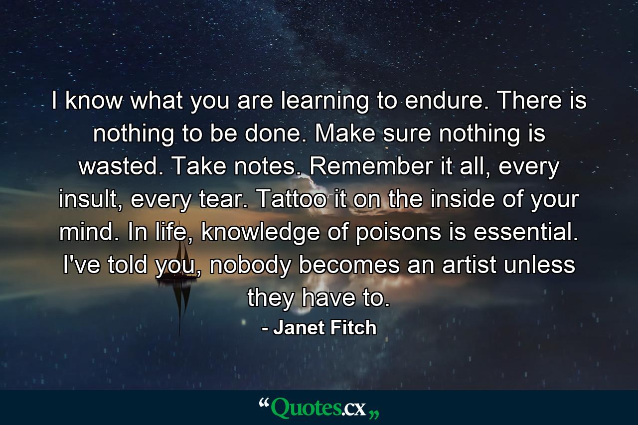 I know what you are learning to endure. There is nothing to be done. Make sure nothing is wasted. Take notes. Remember it all, every insult, every tear. Tattoo it on the inside of your mind. In life, knowledge of poisons is essential. I've told you, nobody becomes an artist unless they have to. - Quote by Janet Fitch