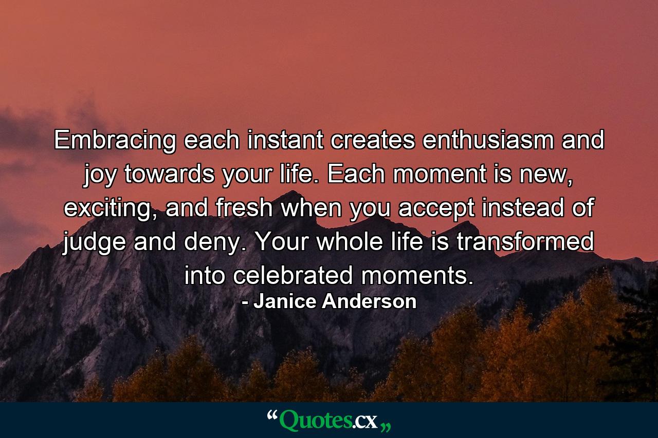 Embracing each instant creates enthusiasm and joy towards your life. Each moment is new, exciting, and fresh when you accept instead of judge and deny. Your whole life is transformed into celebrated moments. - Quote by Janice Anderson