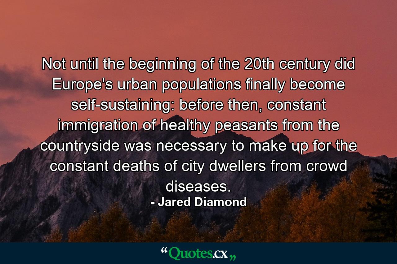 Not until the beginning of the 20th century did Europe's urban populations finally become self-sustaining: before then, constant immigration of healthy peasants from the countryside was necessary to make up for the constant deaths of city dwellers from crowd diseases. - Quote by Jared Diamond