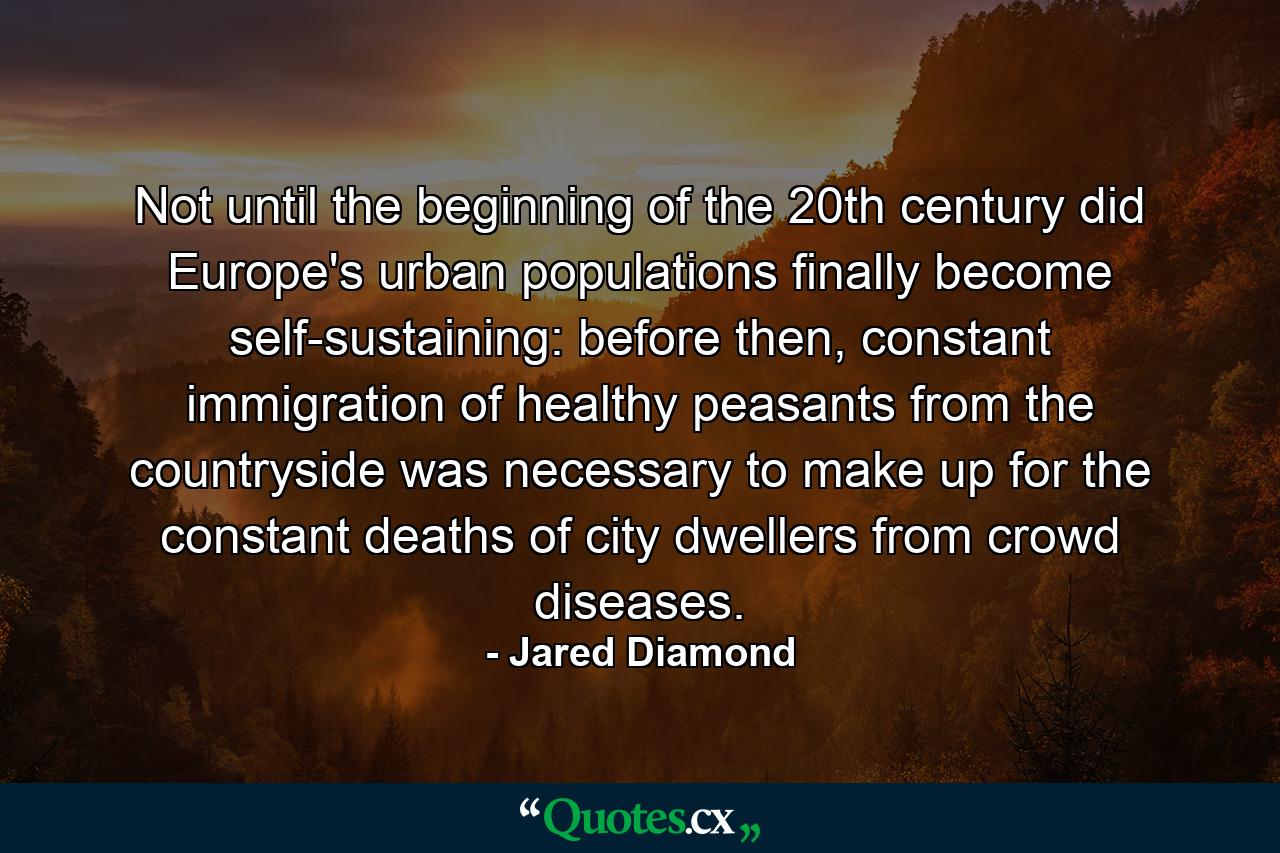 Not until the beginning of the 20th century did Europe's urban populations finally become self-sustaining: before then, constant immigration of healthy peasants from the countryside was necessary to make up for the constant deaths of city dwellers from crowd diseases. - Quote by Jared Diamond