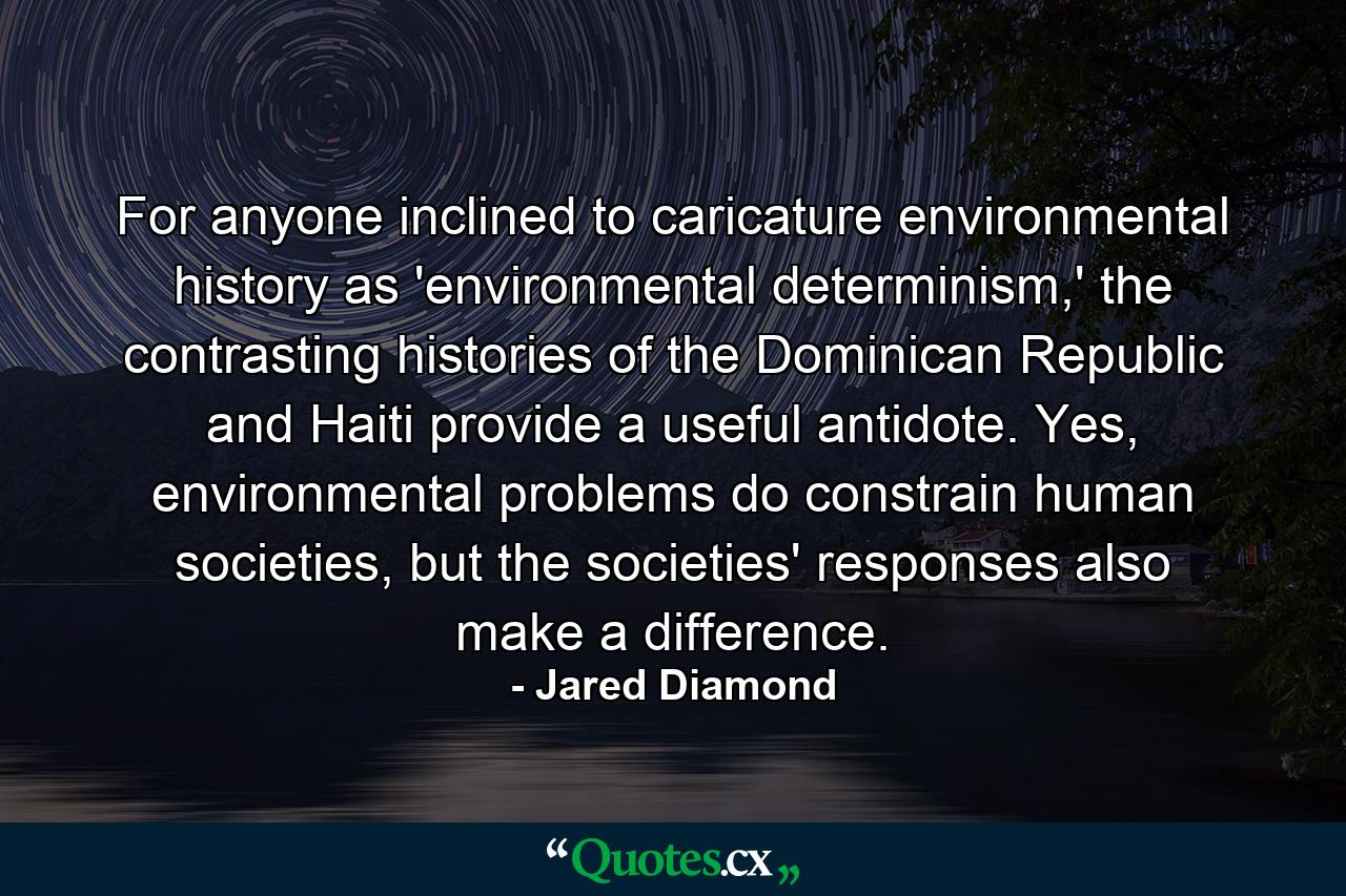 For anyone inclined to caricature environmental history as 'environmental determinism,' the contrasting histories of the Dominican Republic and Haiti provide a useful antidote. Yes, environmental problems do constrain human societies, but the societies' responses also make a difference. - Quote by Jared Diamond