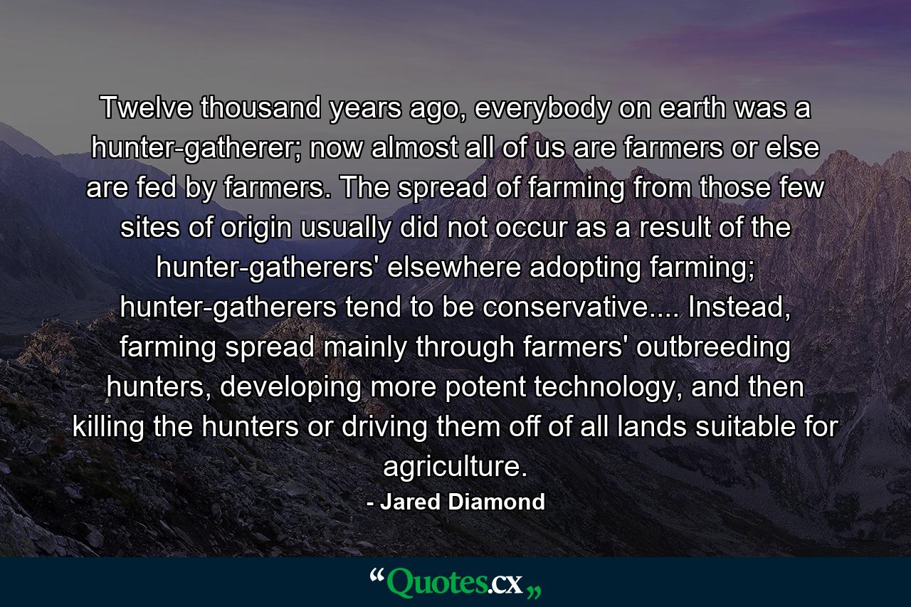 Twelve thousand years ago, everybody on earth was a hunter-gatherer; now almost all of us are farmers or else are fed by farmers. The spread of farming from those few sites of origin usually did not occur as a result of the hunter-gatherers' elsewhere adopting farming; hunter-gatherers tend to be conservative.... Instead, farming spread mainly through farmers' outbreeding hunters, developing more potent technology, and then killing the hunters or driving them off of all lands suitable for agriculture. - Quote by Jared Diamond