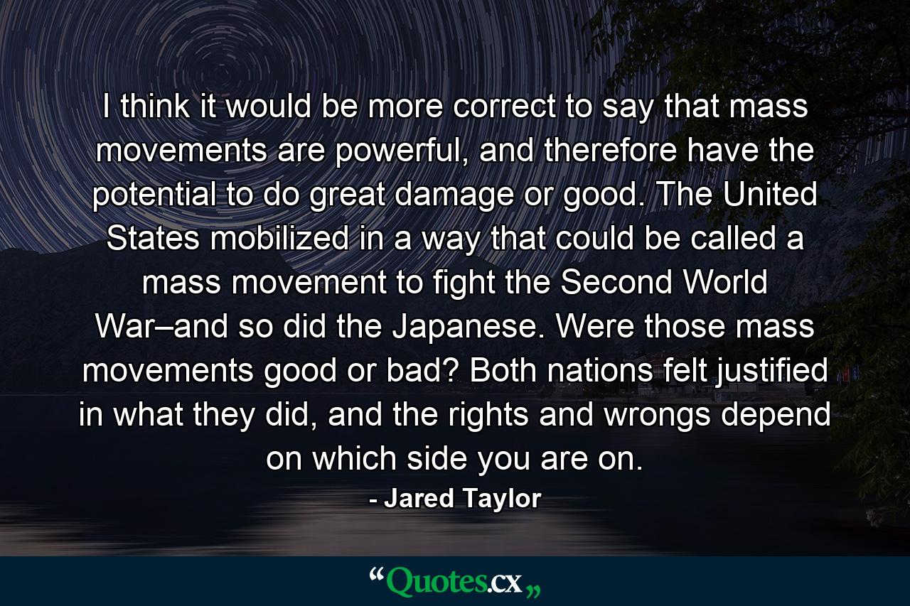 I think it would be more correct to say that mass movements are powerful, and therefore have the potential to do great damage or good. The United States mobilized in a way that could be called a mass movement to fight the Second World War–and so did the Japanese. Were those mass movements good or bad? Both nations felt justified in what they did, and the rights and wrongs depend on which side you are on. - Quote by Jared Taylor