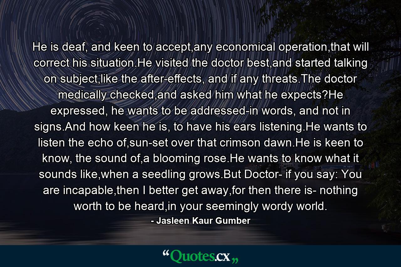 He is deaf, and keen to accept,any economical operation,that will correct his situation.He visited the doctor best,and started talking on subject,like the after-effects, and if any threats.The doctor medically checked,and asked him what he expects?He expressed, he wants to be addressed-in words, and not in signs.And how keen he is, to have his ears listening.He wants to listen the echo of,sun-set over that crimson dawn.He is keen to know, the sound of,a blooming rose.He wants to know what it sounds like,when a seedling grows.But Doctor- if you say: You are incapable,then I better get away,for then there is- nothing worth to be heard,in your seemingly wordy world. - Quote by Jasleen Kaur Gumber