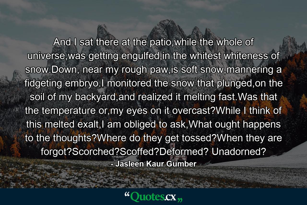 And I sat there at the patio,while the whole of universe,was getting engulfed,in the whitest whiteness of snow.Down, near my rough paw,is soft snow,mannering a fidgeting embryo.I monitored the snow that plunged,on the soil of my backyard,and realized it melting fast.Was that the temperature or,my eyes on it overcast?While I think of this melted exalt,I am obliged to ask,What ought happens to the thoughts?Where do they get tossed?When they are forgot?Scorched?Scoffed?Deformed? Unadorned? - Quote by Jasleen Kaur Gumber