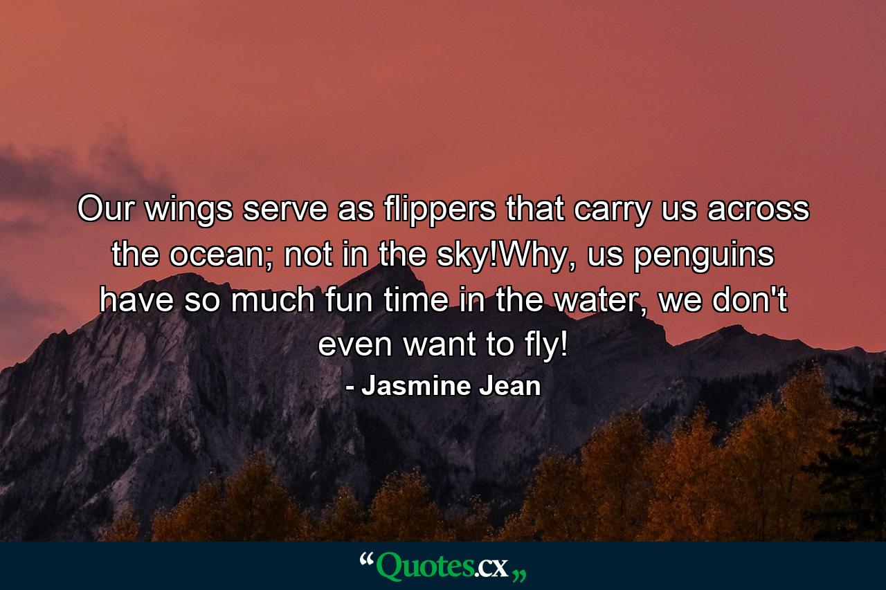 Our wings serve as flippers that carry us across the ocean; not in the sky!Why, us penguins have so much fun time in the water, we don't even want to fly! - Quote by Jasmine Jean