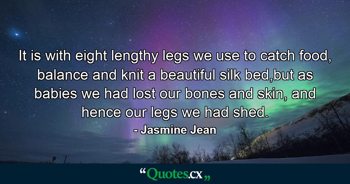 It is with eight lengthy legs we use to catch food, balance and knit a beautiful silk bed,but as babies we had lost our bones and skin, and hence our legs we had shed. - Quote by Jasmine Jean