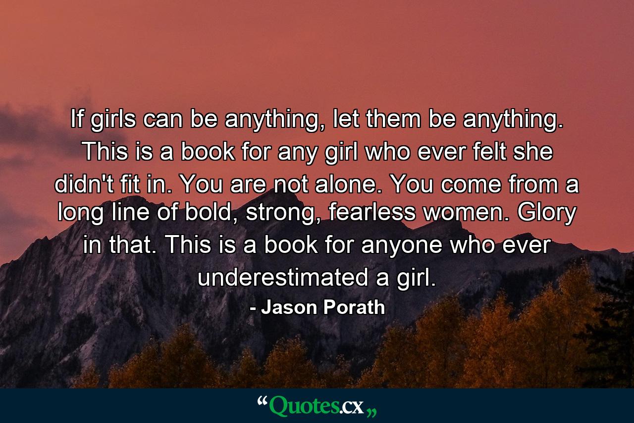 If girls can be anything, let them be anything. This is a book for any girl who ever felt she didn't fit in. You are not alone. You come from a long line of bold, strong, fearless women. Glory in that. This is a book for anyone who ever underestimated a girl. - Quote by Jason Porath