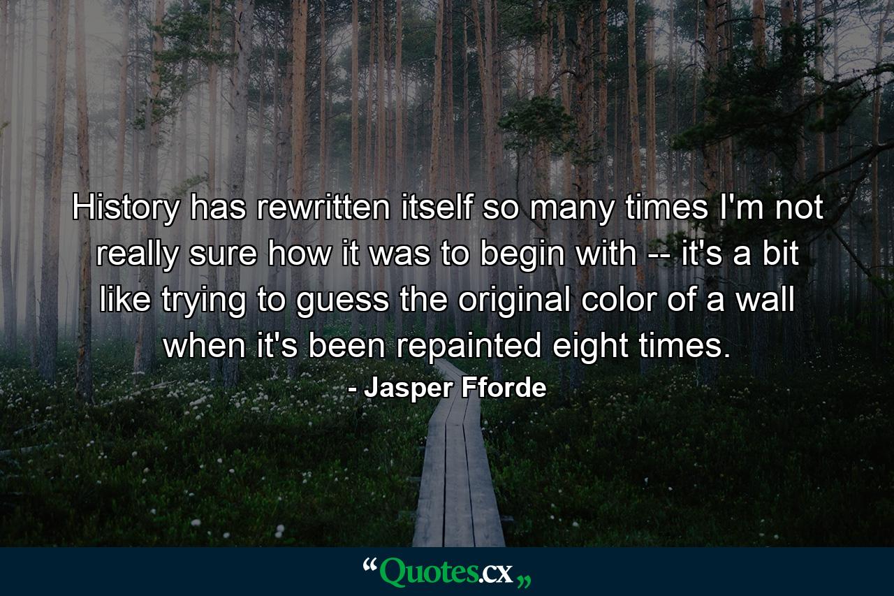 History has rewritten itself so many times I'm not really sure how it was to begin with -- it's a bit like trying to guess the original color of a wall when it's been repainted eight times. - Quote by Jasper Fforde