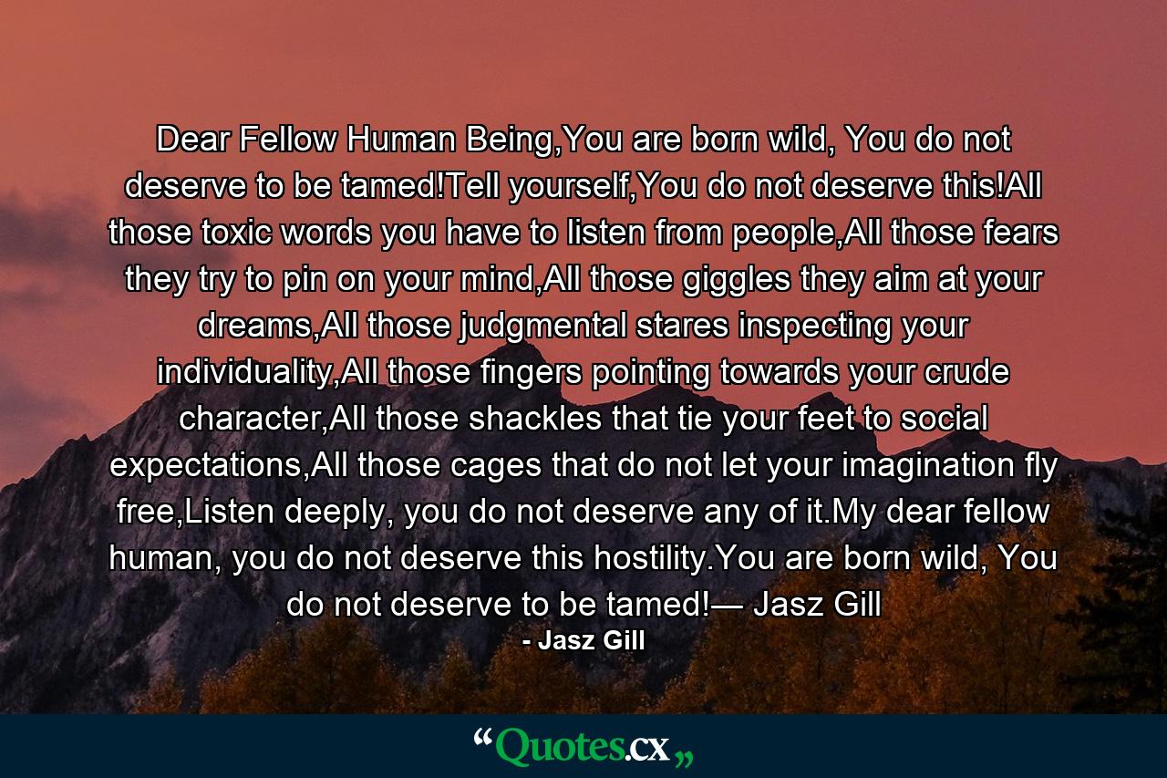 Dear Fellow Human Being,You are born wild, You do not deserve to be tamed!Tell yourself,You do not deserve this!All those toxic words you have to listen from people,All those fears they try to pin on your mind,All those giggles they aim at your dreams,All those judgmental stares inspecting your individuality,All those fingers pointing towards your crude character,All those shackles that tie your feet to social expectations,All those cages that do not let your imagination fly free,Listen deeply, you do not deserve any of it.My dear fellow human, you do not deserve this hostility.You are born wild, You do not deserve to be tamed!― Jasz Gill - Quote by Jasz Gill