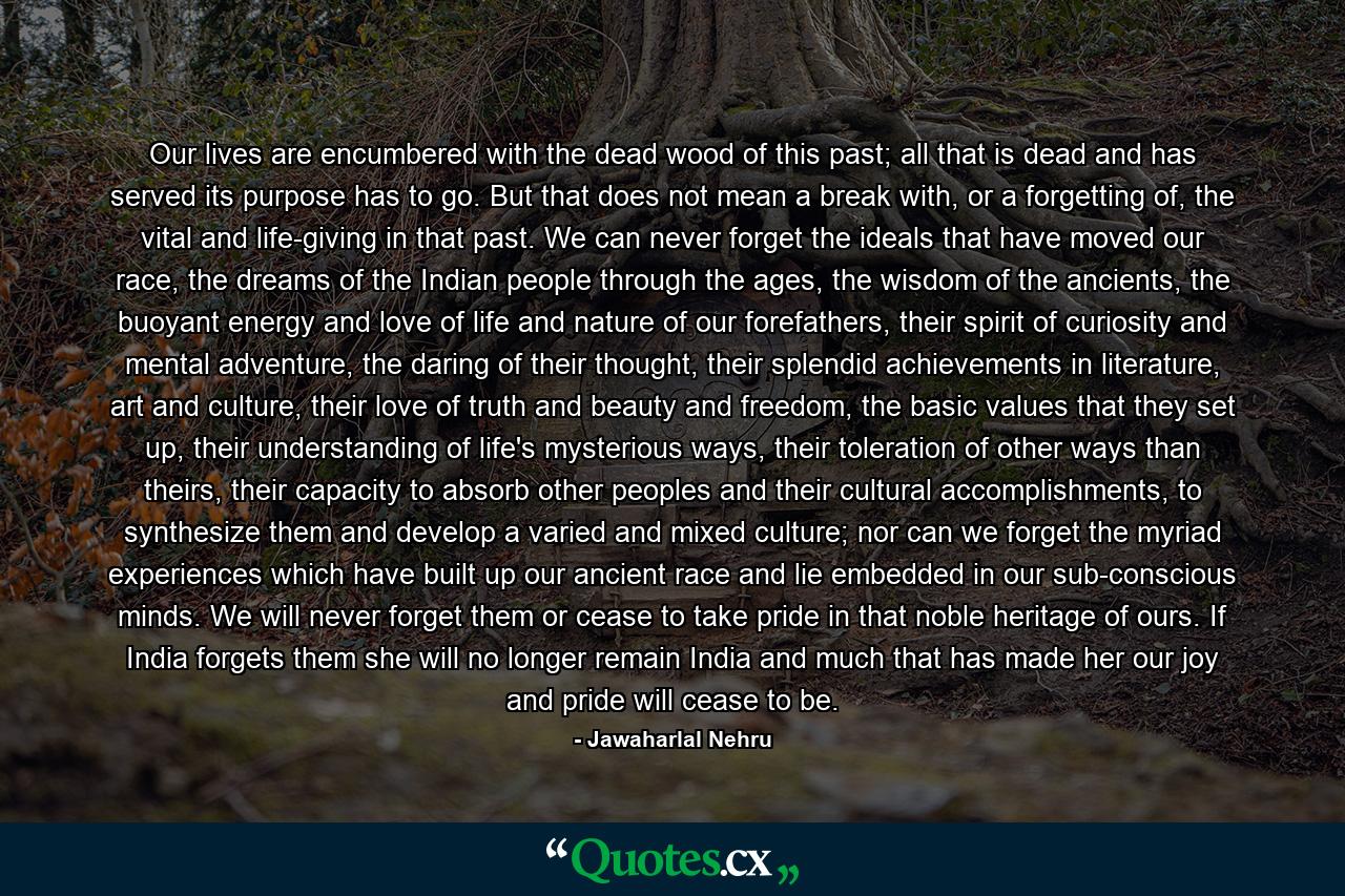 Our lives are encumbered with the dead wood of this past; all that is dead and has served its purpose has to go. But that does not mean a break with, or a forgetting of, the vital and life-giving in that past. We can never forget the ideals that have moved our race, the dreams of the Indian people through the ages, the wisdom of the ancients, the buoyant energy and love of life and nature of our forefathers, their spirit of curiosity and mental adventure, the daring of their thought, their splendid achievements in literature, art and culture, their love of truth and beauty and freedom, the basic values that they set up, their understanding of life's mysterious ways, their toleration of other ways than theirs, their capacity to absorb other peoples and their cultural accomplishments, to synthesize them and develop a varied and mixed culture; nor can we forget the myriad experiences which have built up our ancient race and lie embedded in our sub-conscious minds. We will never forget them or cease to take pride in that noble heritage of ours. If India forgets them she will no longer remain India and much that has made her our joy and pride will cease to be. - Quote by Jawaharlal Nehru