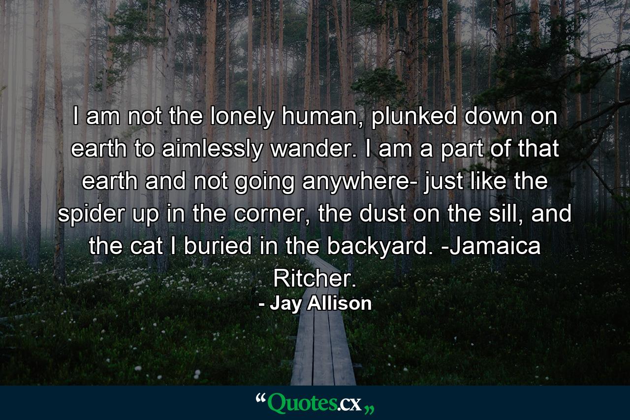 I am not the lonely human, plunked down on earth to aimlessly wander. I am a part of that earth and not going anywhere- just like the spider up in the corner, the dust on the sill, and the cat I buried in the backyard. -Jamaica Ritcher. - Quote by Jay Allison