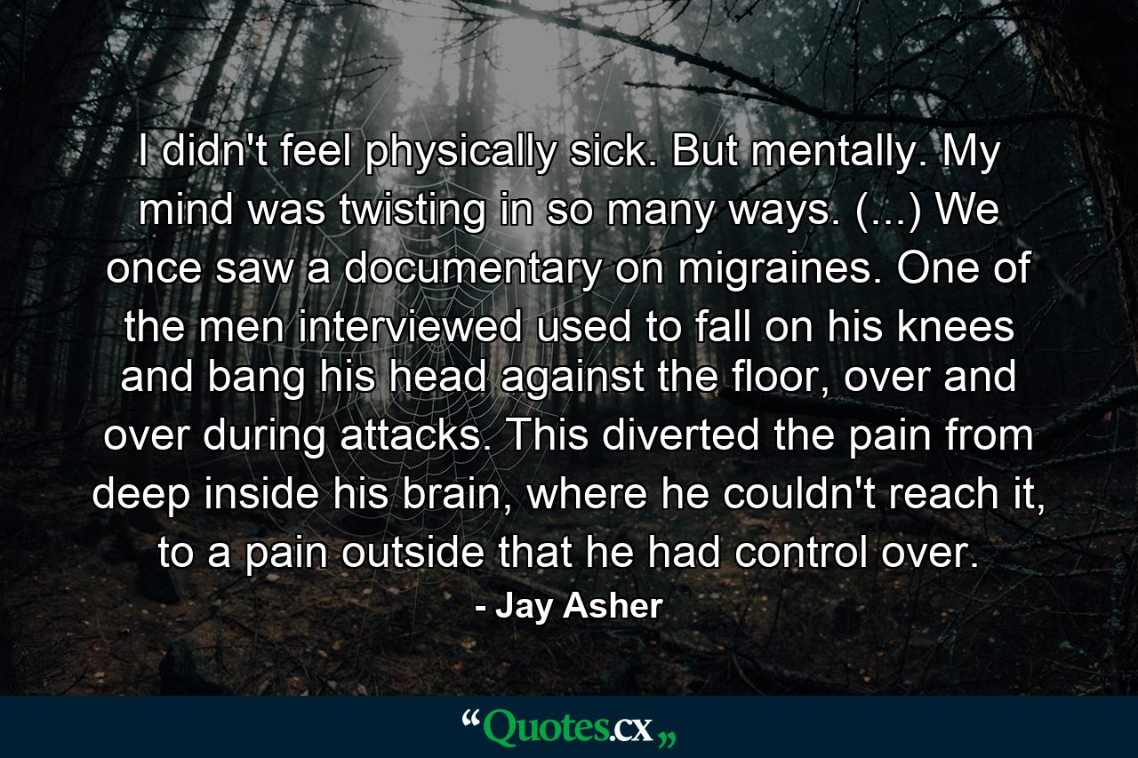 I didn't feel physically sick. But mentally. My mind was twisting in so many ways. (...) We once saw a documentary on migraines. One of the men interviewed used to fall on his knees and bang his head against the floor, over and over during attacks. This diverted the pain from deep inside his brain, where he couldn't reach it, to a pain outside that he had control over. - Quote by Jay Asher