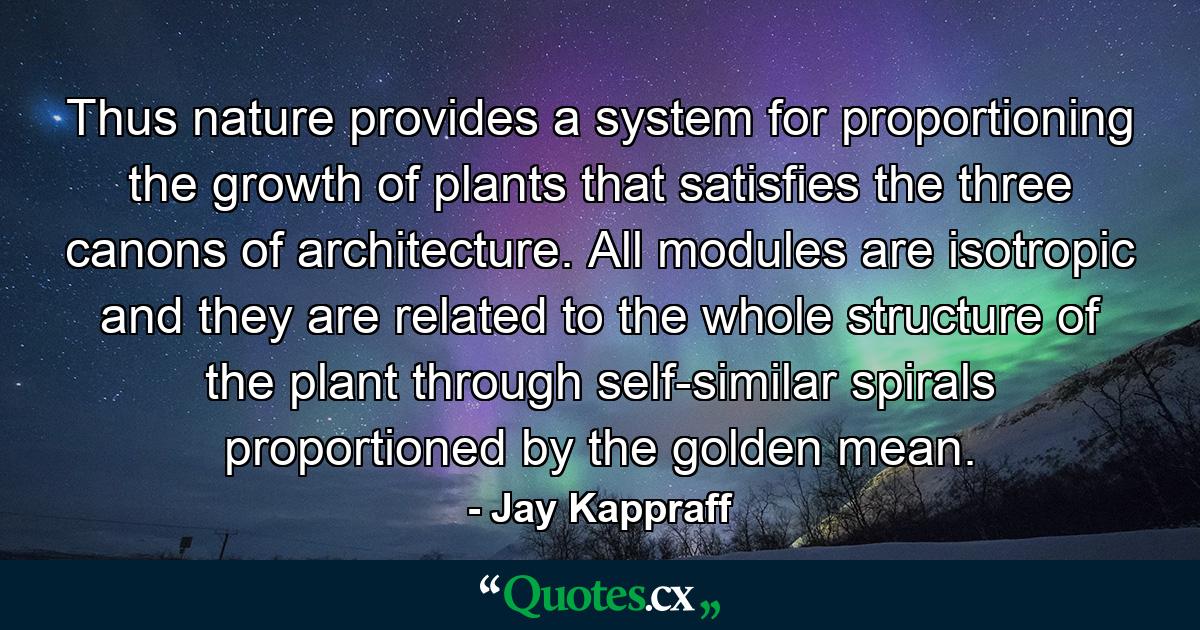 Thus nature provides a system for proportioning the growth of plants that satisfies the three canons of architecture. All modules are isotropic and they are related to the whole structure of the plant through self-similar spirals proportioned by the golden mean. - Quote by Jay Kappraff