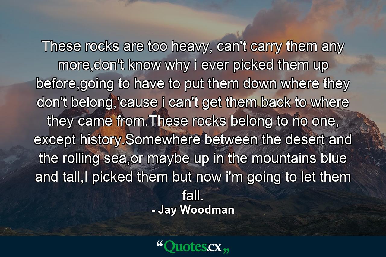 These rocks are too heavy, can't carry them any more,don't know why i ever picked them up before,going to have to put them down where they don't belong,'cause i can't get them back to where they came from.These rocks belong to no one, except history.Somewhere between the desert and the rolling sea,or maybe up in the mountains blue and tall,I picked them but now i'm going to let them fall. - Quote by Jay Woodman