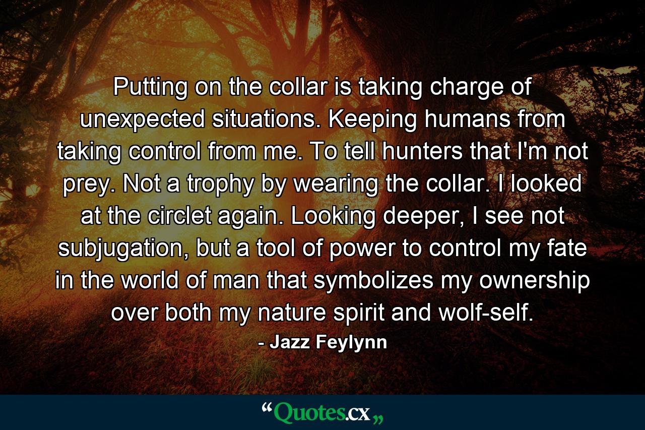 Putting on the collar is taking charge of unexpected situations. Keeping humans from taking control from me. To tell hunters that I'm not prey. Not a trophy by wearing the collar. I looked at the circlet again. Looking deeper, I see not subjugation, but a tool of power to control my fate in the world of man that symbolizes my ownership over both my nature spirit and wolf-self. - Quote by Jazz Feylynn