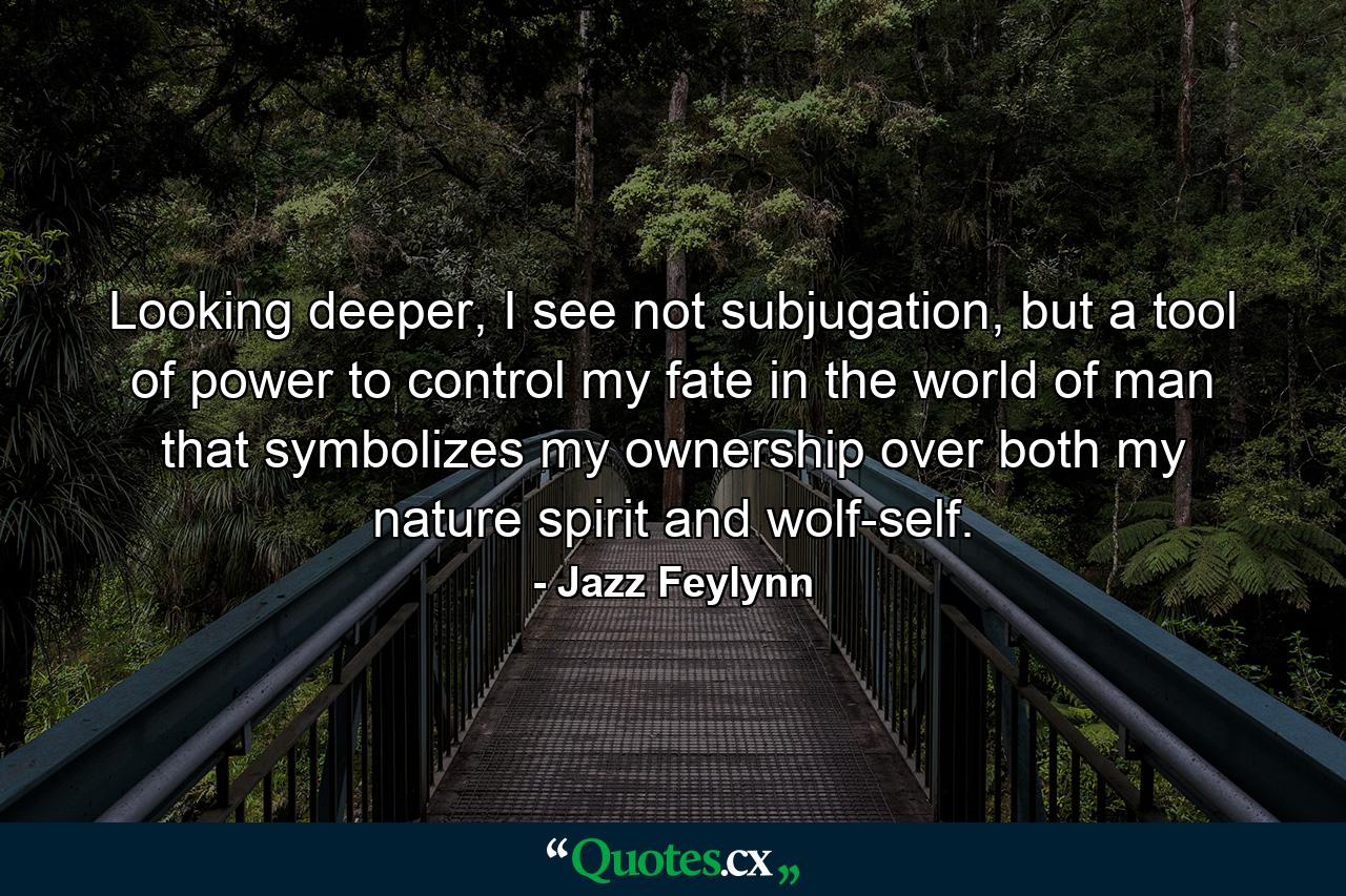 Looking deeper, I see not subjugation, but a tool of power to control my fate in the world of man that symbolizes my ownership over both my nature spirit and wolf-self. - Quote by Jazz Feylynn