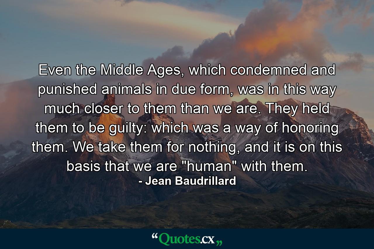 Even the Middle Ages, which condemned and punished animals in due form, was in this way much closer to them than we are. They held them to be guilty: which was a way of honoring them. We take them for nothing, and it is on this basis that we are 