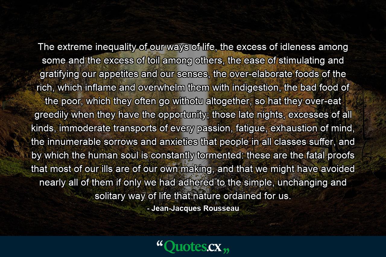 The extreme inequality of our ways of life, the excess of idleness among some and the excess of toil among others, the ease of stimulating and gratifying our appetites and our senses, the over-elaborate foods of the rich, which inflame and overwhelm them with indigestion, the bad food of the poor, which they often go withotu altogether, so hat they over-eat greedily when they have the opportunity; those late nights, excesses of all kinds, immoderate transports of every passion, fatigue, exhaustion of mind, the innumerable sorrows and anxieties that people in all classes suffer, and by which the human soul is constantly tormented: these are the fatal proofs that most of our ills are of our own making, and that we might have avoided nearly all of them if only we had adhered to the simple, unchanging and solitary way of life that nature ordained for us. - Quote by Jean-Jacques Rousseau