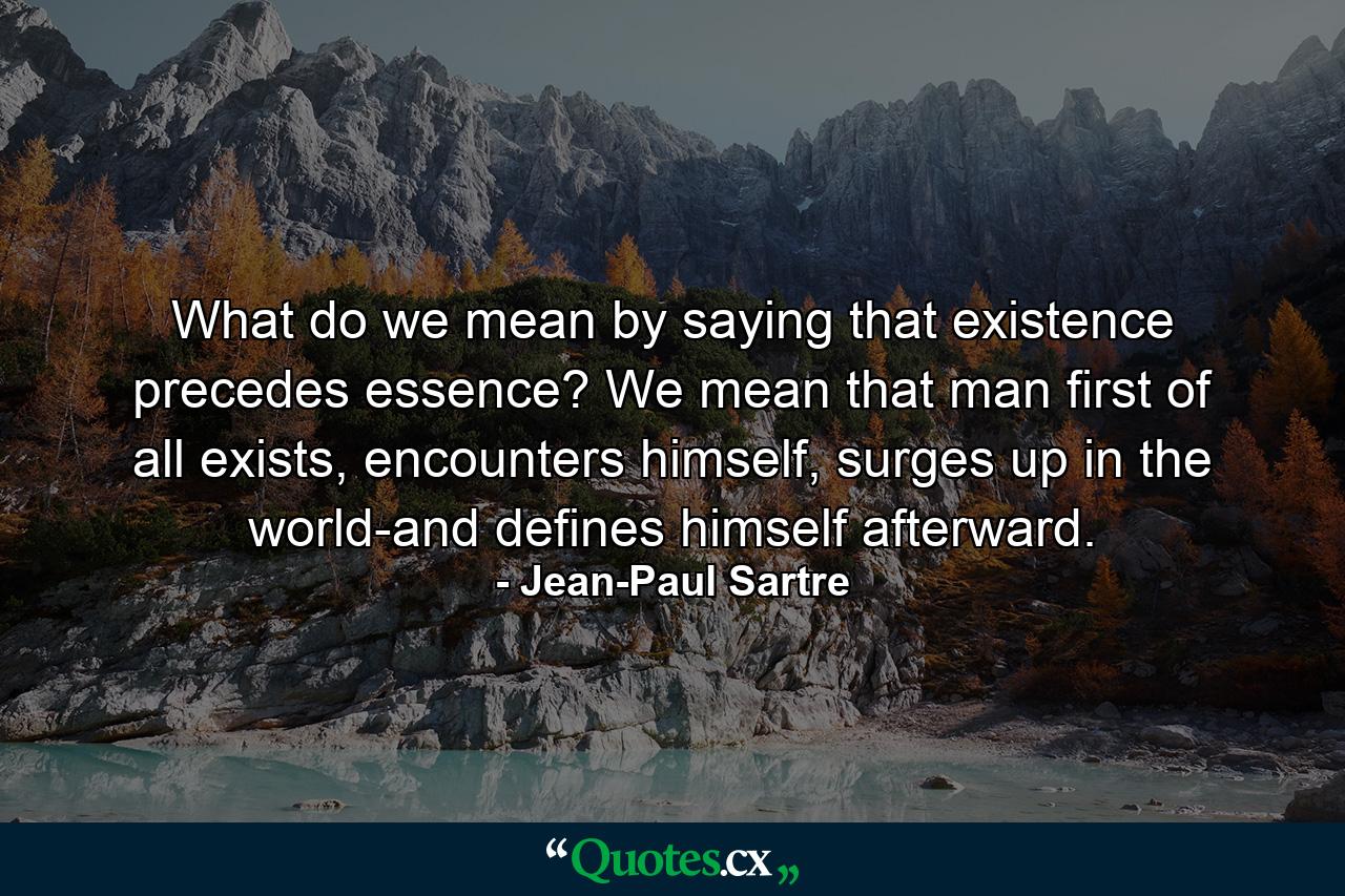 What do we mean by saying that existence precedes essence? We mean that man first of all exists, encounters himself, surges up in the world-and defines himself afterward. - Quote by Jean-Paul Sartre