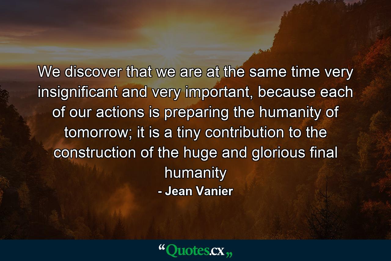 We discover that we are at the same time very insignificant and very important, because each of our actions is preparing the humanity of tomorrow; it is a tiny contribution to the construction of the huge and glorious final humanity - Quote by Jean Vanier