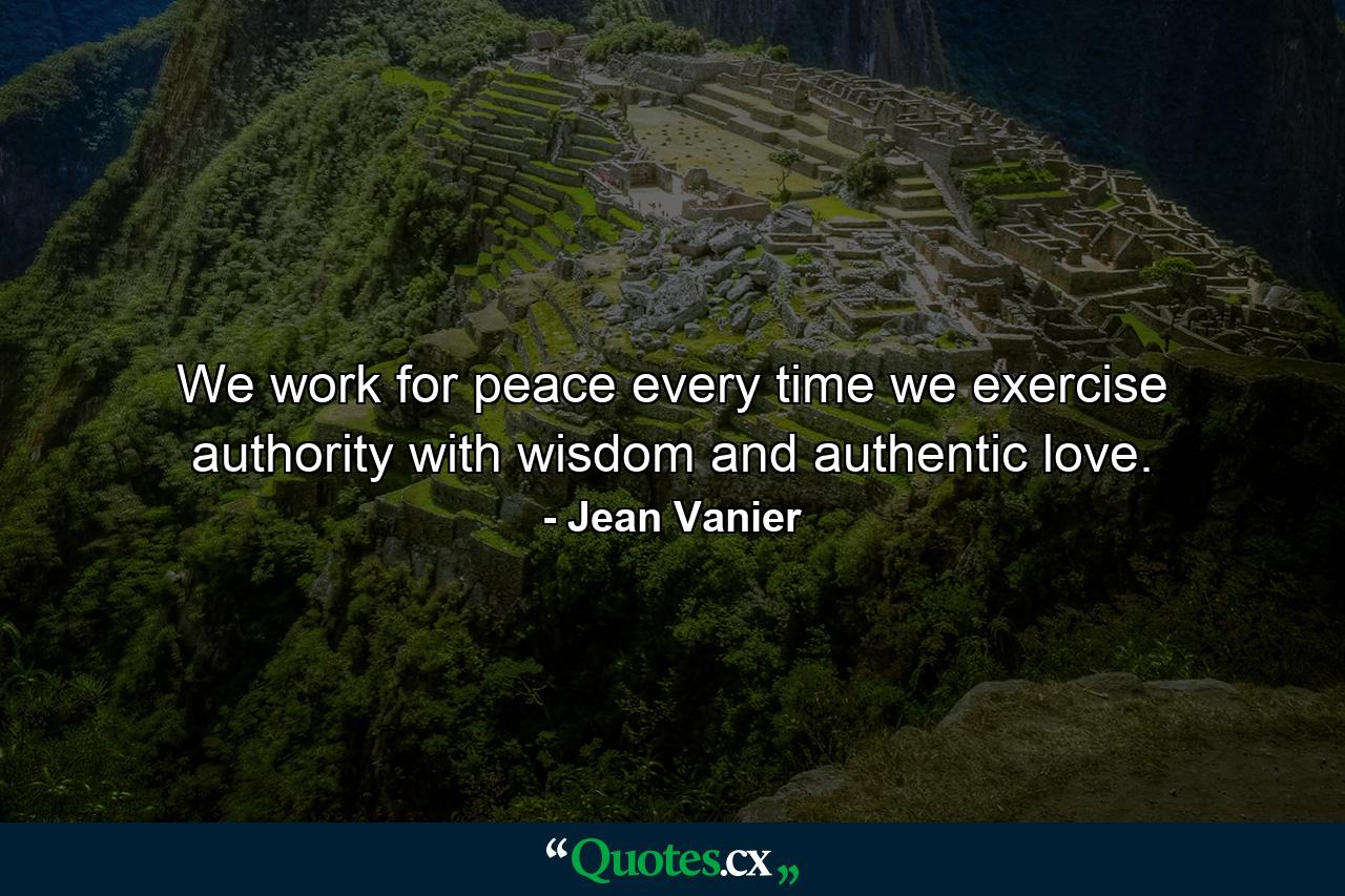 We work for peace every time we exercise authority with wisdom and authentic love. - Quote by Jean Vanier