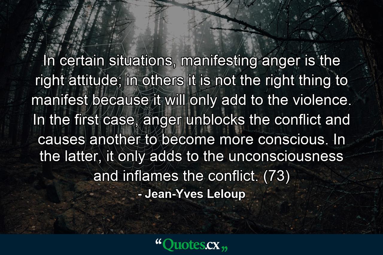 In certain situations, manifesting anger is the right attitude; in others it is not the right thing to manifest because it will only add to the violence. In the first case, anger unblocks the conflict and causes another to become more conscious. In the latter, it only adds to the unconsciousness and inflames the conflict. (73) - Quote by Jean-Yves Leloup