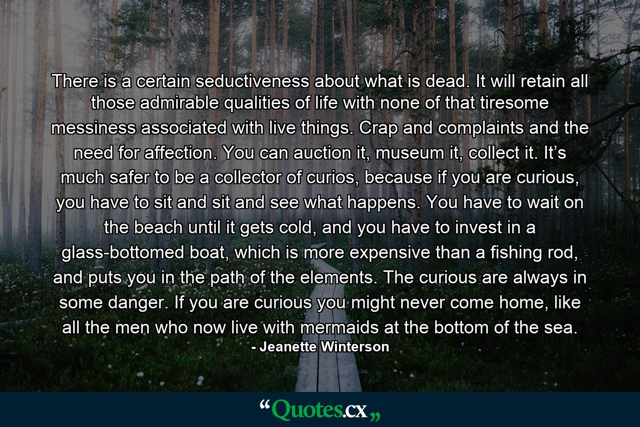 There is a certain seductiveness about what is dead. It will retain all those admirable qualities of life with none of that tiresome messiness associated with live things. Crap and complaints and the need for affection. You can auction it, museum it, collect it. It’s much safer to be a collector of curios, because if you are curious, you have to sit and sit and see what happens. You have to wait on the beach until it gets cold, and you have to invest in a glass-bottomed boat, which is more expensive than a fishing rod, and puts you in the path of the elements. The curious are always in some danger. If you are curious you might never come home, like all the men who now live with mermaids at the bottom of the sea. - Quote by Jeanette Winterson