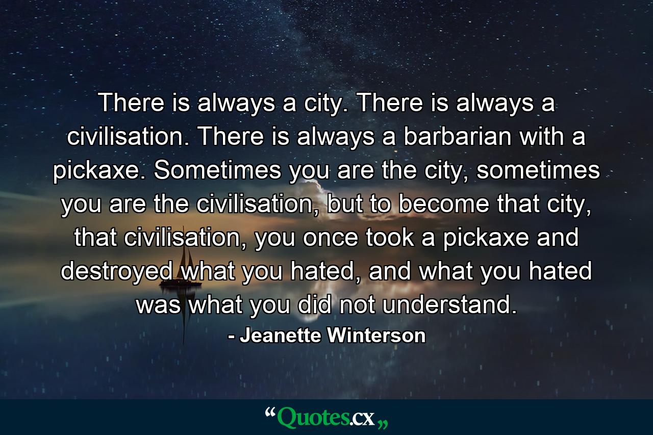 There is always a city. There is always a civilisation. There is always a barbarian with a pickaxe. Sometimes you are the city, sometimes you are the civilisation, but to become that city, that civilisation, you once took a pickaxe and destroyed what you hated, and what you hated was what you did not understand. - Quote by Jeanette Winterson