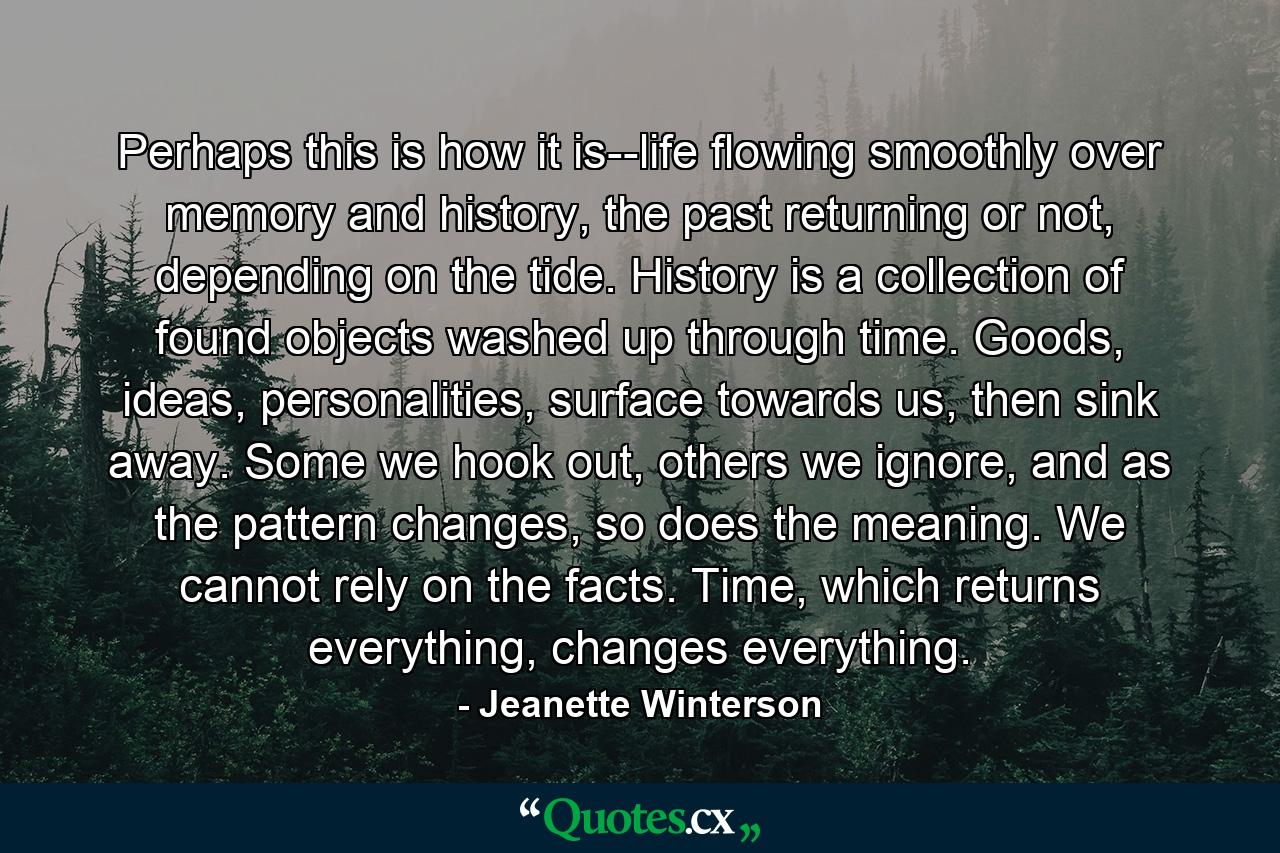 Perhaps this is how it is--life flowing smoothly over memory and history, the past returning or not, depending on the tide. History is a collection of found objects washed up through time. Goods, ideas, personalities, surface towards us, then sink away. Some we hook out, others we ignore, and as the pattern changes, so does the meaning. We cannot rely on the facts. Time, which returns everything, changes everything. - Quote by Jeanette Winterson