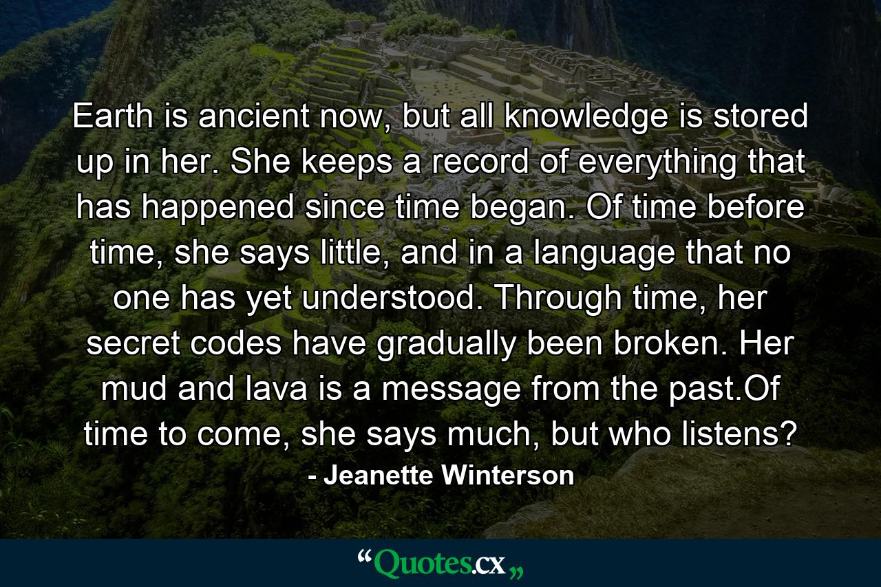 Earth is ancient now, but all knowledge is stored up in her. She keeps a record of everything that has happened since time began. Of time before time, she says little, and in a language that no one has yet understood. Through time, her secret codes have gradually been broken. Her mud and lava is a message from the past.Of time to come, she says much, but who listens? - Quote by Jeanette Winterson