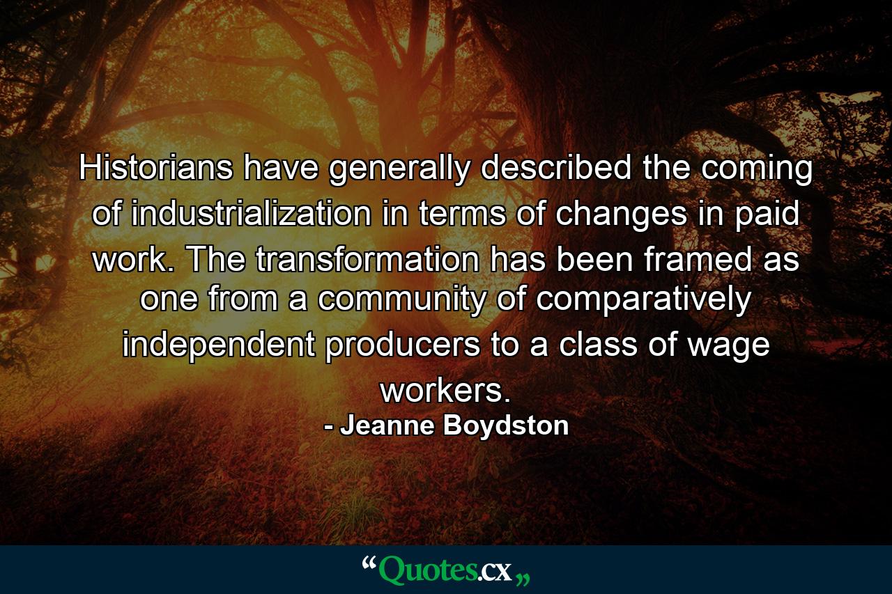 Historians have generally described the coming of industrialization in terms of changes in paid work. The transformation has been framed as one from a community of comparatively independent producers to a class of wage workers. - Quote by Jeanne Boydston