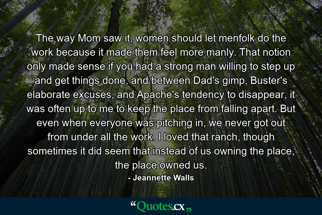 The way Mom saw it, women should let menfolk do the work because it made them feel more manly. That notion only made sense if you had a strong man willing to step up and get things done, and between Dad's gimp, Buster's elaborate excuses, and Apache's tendency to disappear, it was often up to me to keep the place from falling apart. But even when everyone was pitching in, we never got out from under all the work. I loved that ranch, though sometimes it did seem that instead of us owning the place, the place owned us. - Quote by Jeannette Walls