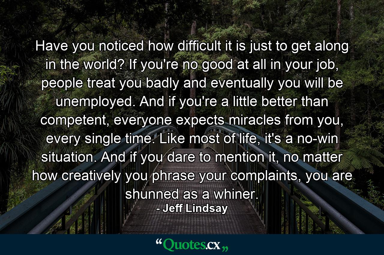 Have you noticed how difficult it is just to get along in the world? If you're no good at all in your job, people treat you badly and eventually you will be unemployed. And if you're a little better than competent, everyone expects miracles from you, every single time. Like most of life, it's a no-win situation. And if you dare to mention it, no matter how creatively you phrase your complaints, you are shunned as a whiner. - Quote by Jeff Lindsay