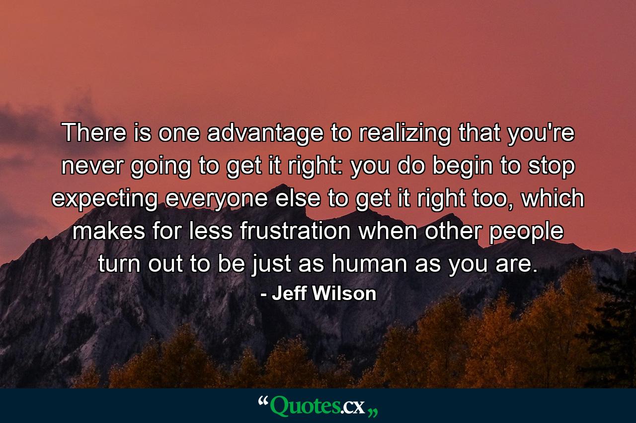 There is one advantage to realizing that you're never going to get it right: you do begin to stop expecting everyone else to get it right too, which makes for less frustration when other people turn out to be just as human as you are. - Quote by Jeff Wilson