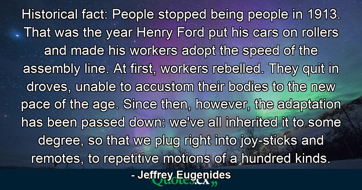 Historical fact: People stopped being people in 1913. That was the year Henry Ford put his cars on rollers and made his workers adopt the speed of the assembly line. At first, workers rebelled. They quit in droves, unable to accustom their bodies to the new pace of the age. Since then, however, the adaptation has been passed down: we've all inherited it to some degree, so that we plug right into joy-sticks and remotes, to repetitive motions of a hundred kinds. - Quote by Jeffrey Eugenides