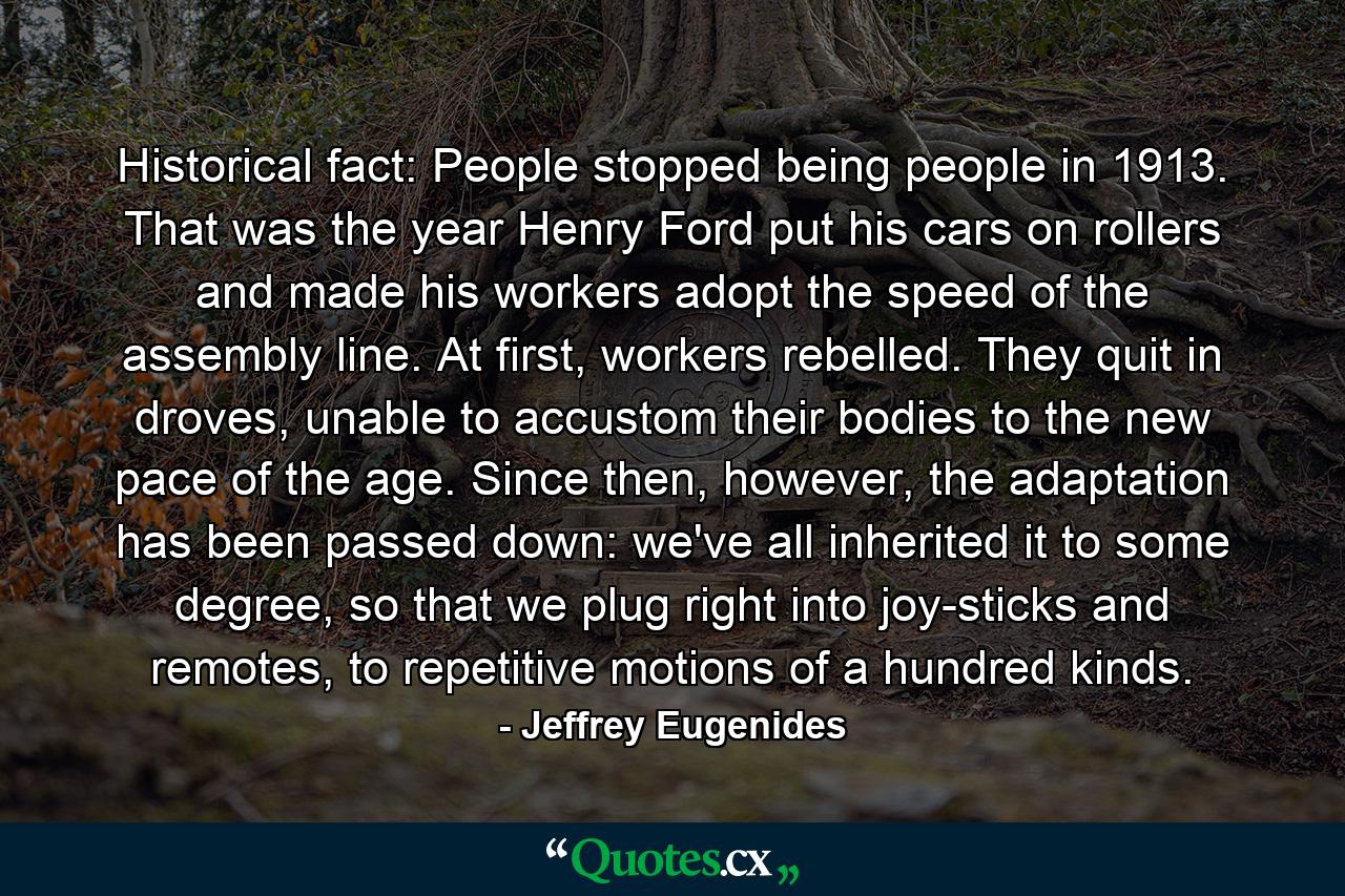 Historical fact: People stopped being people in 1913. That was the year Henry Ford put his cars on rollers and made his workers adopt the speed of the assembly line. At first, workers rebelled. They quit in droves, unable to accustom their bodies to the new pace of the age. Since then, however, the adaptation has been passed down: we've all inherited it to some degree, so that we plug right into joy-sticks and remotes, to repetitive motions of a hundred kinds. - Quote by Jeffrey Eugenides