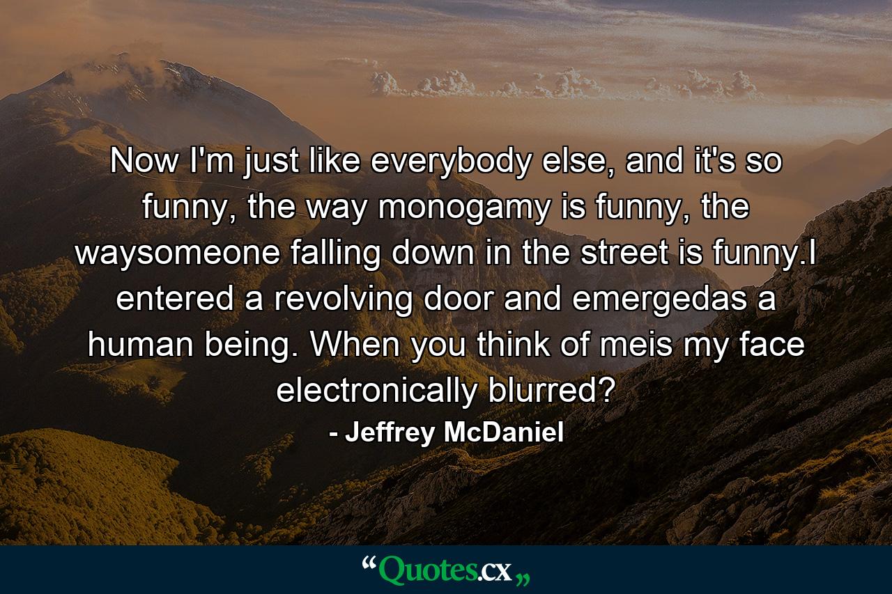 Now I'm just like everybody else, and it's so funny, the way monogamy is funny, the waysomeone falling down in the street is funny.I entered a revolving door and emergedas a human being. When you think of meis my face electronically blurred? - Quote by Jeffrey McDaniel