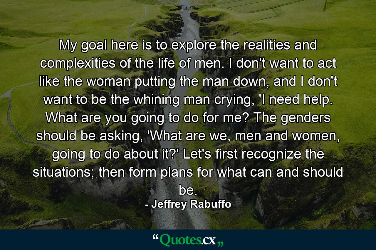 My goal here is to explore the realities and complexities of the life of men. I don't want to act like the woman putting the man down, and I don't want to be the whining man crying, 'I need help. What are you going to do for me? The genders should be asking, 'What are we, men and women, going to do about it?' Let's first recognize the situations; then form plans for what can and should be. - Quote by Jeffrey Rabuffo