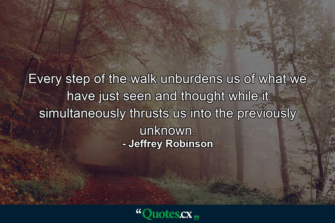 Every step of the walk unburdens us of what we have just seen and thought while it simultaneously thrusts us into the previously unknown. - Quote by Jeffrey Robinson