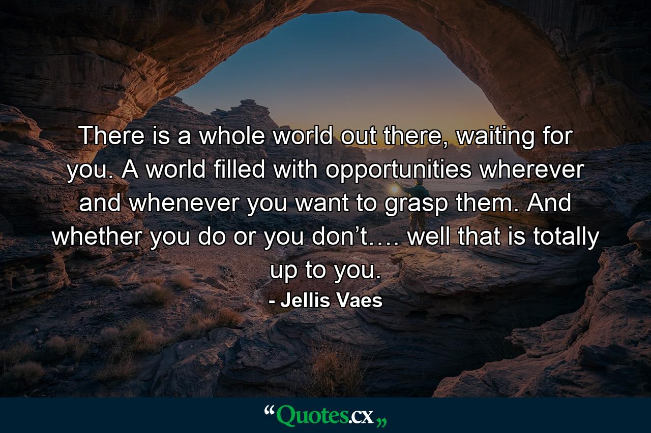 There is a whole world out there, waiting for you. A world filled with opportunities wherever and whenever you want to grasp them. And whether you do or you don’t…. well that is totally up to you. - Quote by Jellis Vaes